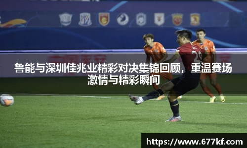 鲁能与深圳佳兆业精彩对决集锦回顾，重温赛场激情与精彩瞬间